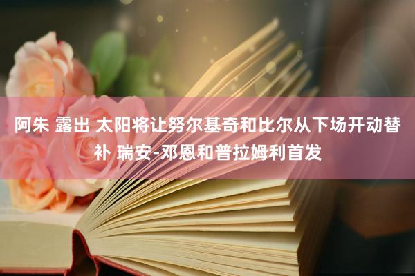 阿朱 露出 太阳将让努尔基奇和比尔从下场开动替补 瑞安-邓恩和普拉姆利首发