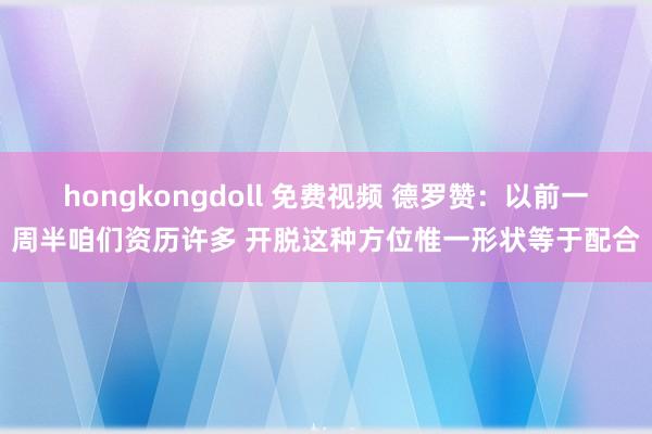 hongkongdoll 免费视频 德罗赞：以前一周半咱们资历许多 开脱这种方位惟一形状等于配合