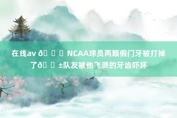 在线av 😂NCAA球员两颗假门牙被打掉了😱队友被他飞溅的牙齿吓坏