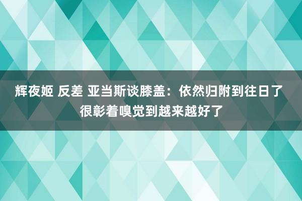 辉夜姬 反差 亚当斯谈膝盖：依然归附到往日了 很彰着嗅觉到越来越好了