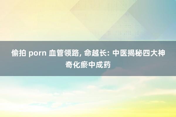 偷拍 porn 血管领路， 命越长: 中医揭秘四大神奇化瘀中成药