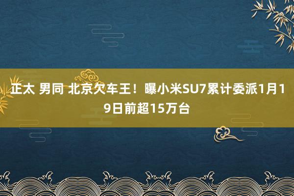 正太 男同 北京欠车王！曝小米SU7累计委派1月19日前超15万台