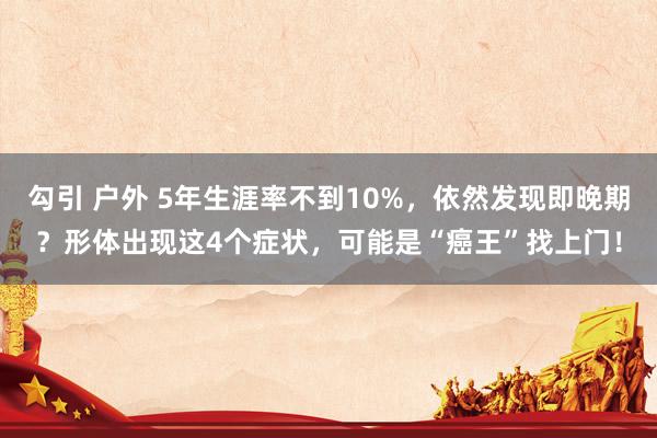 勾引 户外 5年生涯率不到10%，依然发现即晚期？形体出现这4个症状，可能是“癌王”找上门！