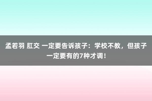 孟若羽 肛交 一定要告诉孩子：学校不教，但孩子一定要有的7种才调！