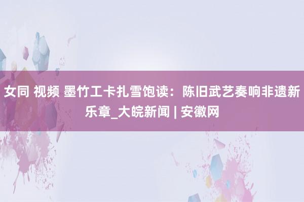 女同 视频 墨竹工卡扎雪饱读：陈旧武艺奏响非遗新乐章_大皖新闻 | 安徽网