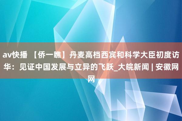 av快播 【侨一瞧】丹麦高档西宾和科学大臣初度访华：见证中国发展与立异的飞跃_大皖新闻 | 安徽网