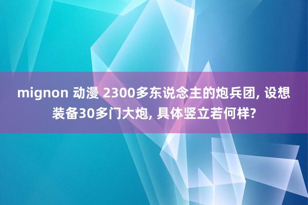 mignon 动漫 2300多东说念主的炮兵团， 设想装备30多门大炮， 具体竖立若何样?