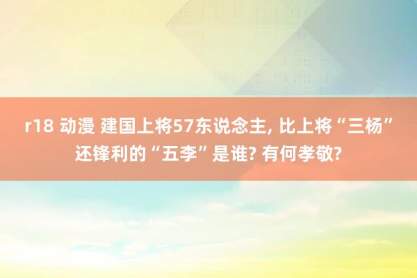 r18 动漫 建国上将57东说念主， 比上将“三杨”还锋利的“五李”是谁? 有何孝敬?