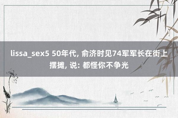 lissa_sex5 50年代， 俞济时见74军军长在街上摆摊， 说: 都怪你不争光