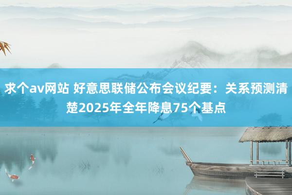 求个av网站 好意思联储公布会议纪要：关系预测清楚2025年全年降息75个基点