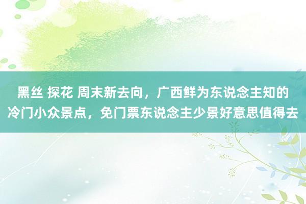 黑丝 探花 周末新去向，广西鲜为东说念主知的冷门小众景点，免门票东说念主少景好意思值得去