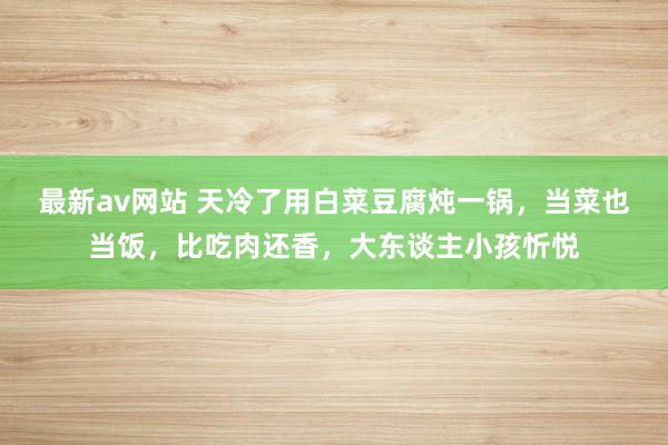 最新av网站 天冷了用白菜豆腐炖一锅，当菜也当饭，比吃肉还香，大东谈主小孩忻悦