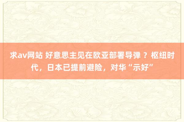 求av网站 好意思主见在欧亚部署导弹 ？枢纽时代，日本已提前避险，对华“示好”