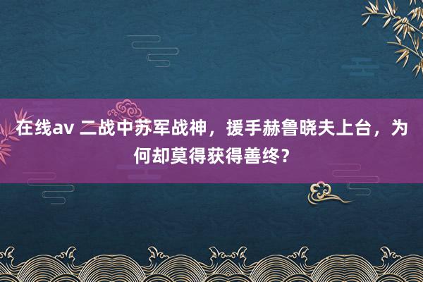 在线av 二战中苏军战神，援手赫鲁晓夫上台，为何却莫得获得善终？