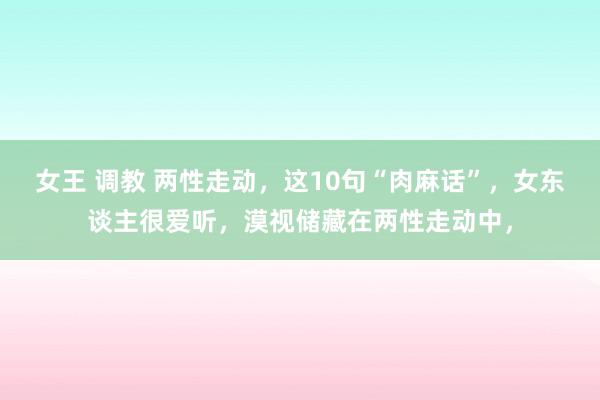 女王 调教 两性走动，这10句“肉麻话”，女东谈主很爱听，漠视储藏在两性走动中，