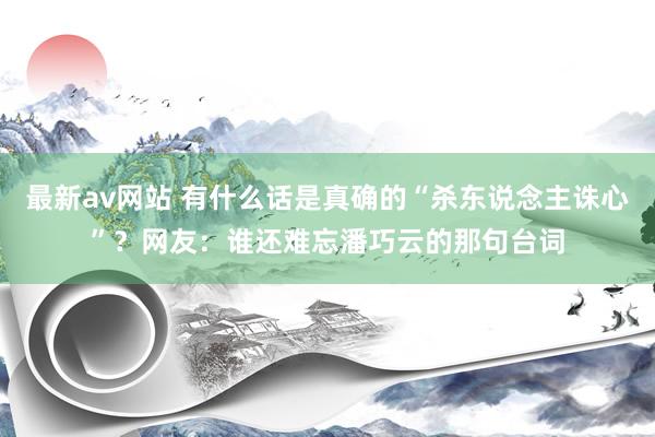 最新av网站 有什么话是真确的“杀东说念主诛心”？网友：谁还难忘潘巧云的那句台词