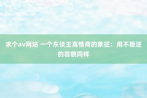 求个av网站 一个东谈主高情商的象征：用不叛逆的容貌同样