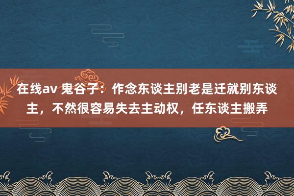 在线av 鬼谷子：作念东谈主别老是迁就别东谈主，不然很容易失去主动权，任东谈主搬弄