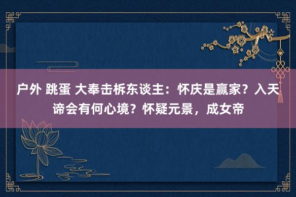 户外 跳蛋 大奉击柝东谈主：怀庆是赢家？入天谛会有何心境？怀疑元景，成女帝