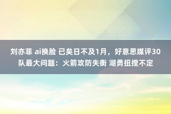 刘亦菲 ai换脸 已矣日不及1月，好意思媒评30队最大问题：火箭攻防失衡 湖勇扭捏不定