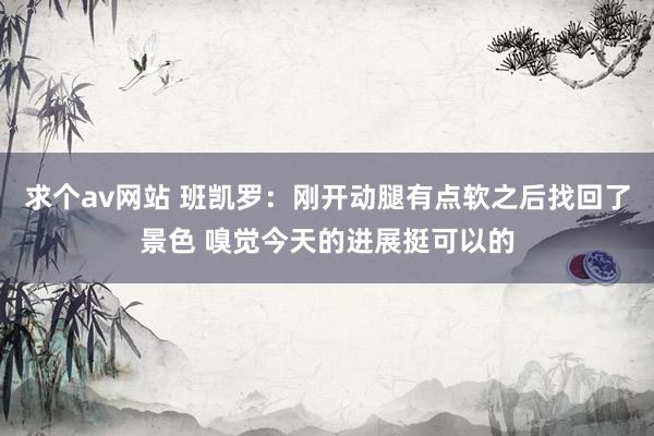 求个av网站 班凯罗：刚开动腿有点软之后找回了景色 嗅觉今天的进展挺可以的