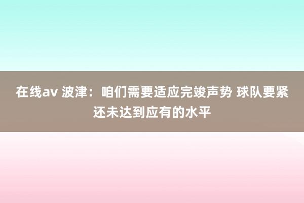 在线av 波津：咱们需要适应完竣声势 球队要紧还未达到应有的水平