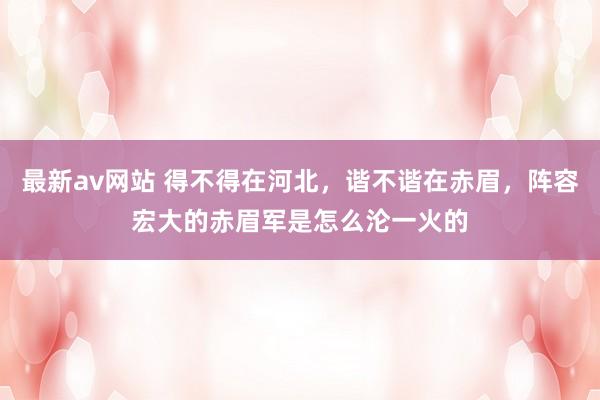 最新av网站 得不得在河北，谐不谐在赤眉，阵容宏大的赤眉军是怎么沦一火的