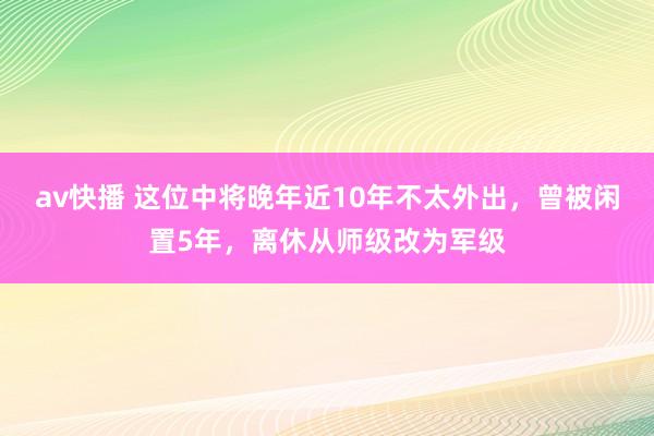 av快播 这位中将晚年近10年不太外出，曾被闲置5年，离休从师级改为军级