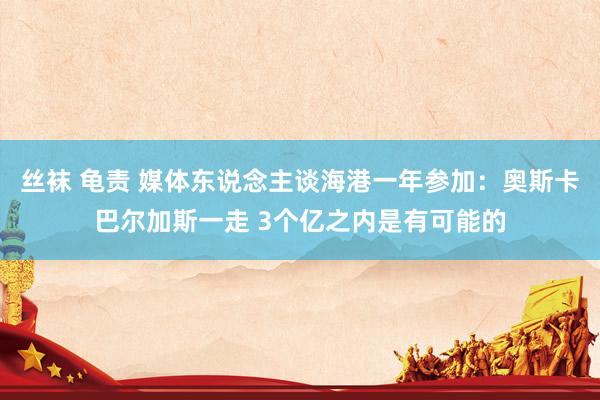 丝袜 龟责 媒体东说念主谈海港一年参加：奥斯卡巴尔加斯一走 3个亿之内是有可能的