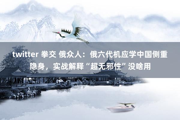 twitter 拳交 俄众人：俄六代机应学中国侧重隐身，实战解释“超无邪性”没啥用