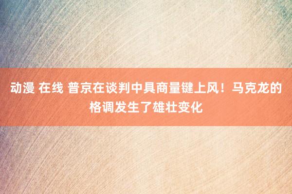 动漫 在线 普京在谈判中具商量键上风！马克龙的格调发生了雄壮变化