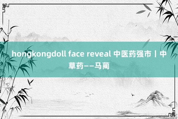 hongkongdoll face reveal 中医药强市丨中草药——马蔺