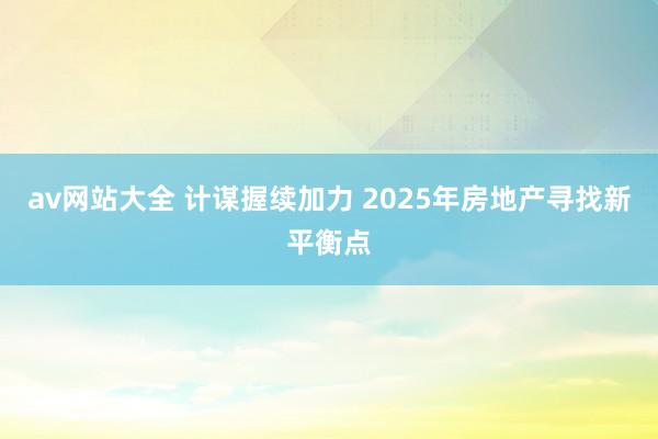 av网站大全 计谋握续加力 2025年房地产寻找新平衡点