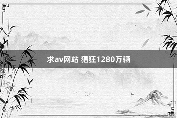 求av网站 猖狂1280万辆