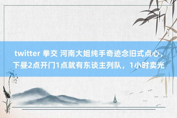 twitter 拳交 河南大姐纯手奇迹念旧式点心，下昼2点开门1点就有东谈主列队，1小时卖光