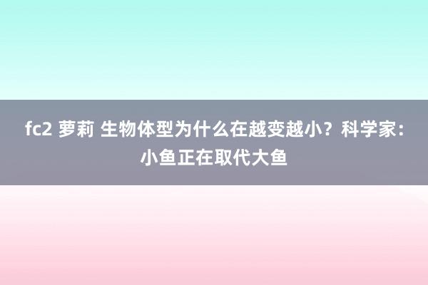 fc2 萝莉 生物体型为什么在越变越小？科学家：小鱼正在取代大鱼