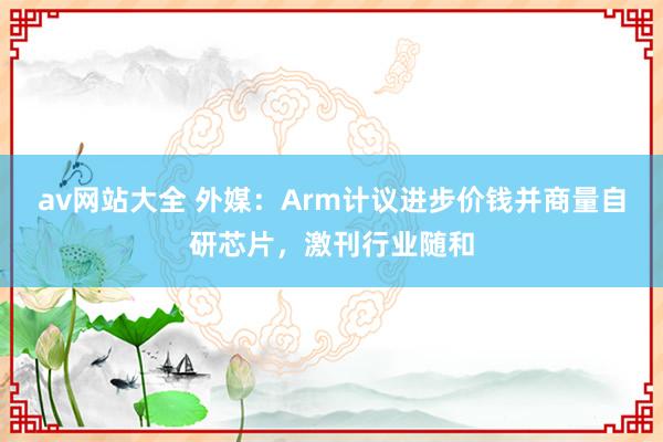 av网站大全 外媒：Arm计议进步价钱并商量自研芯片，激刊行业随和