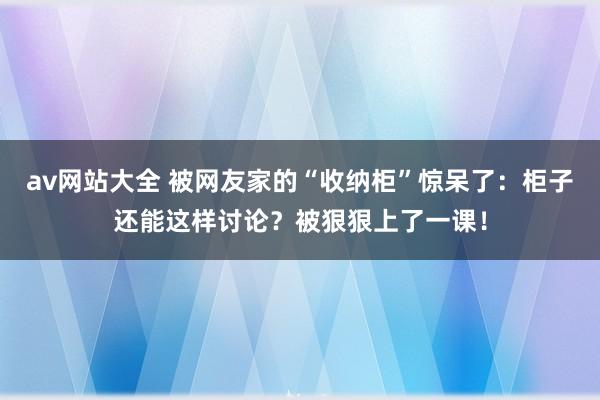 av网站大全 被网友家的“收纳柜”惊呆了：柜子还能这样讨论？被狠狠上了一课！