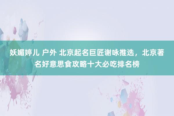 妖媚婷儿 户外 北京起名巨匠谢咏推选，北京著名好意思食攻略十大必吃排名榜