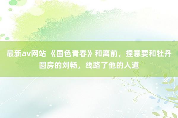 最新av网站 《国色青春》和离前，捏意要和牡丹圆房的刘畅，线路了他的人道