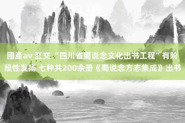 國產av 肛交 “四川省蜀说念文化出书工程”有阶段性发扬 七种共200余册《蜀说念方志集成》出书