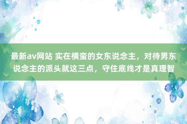 最新av网站 实在横蛮的女东说念主，对待男东说念主的派头就这三点，守住底线才是真理智