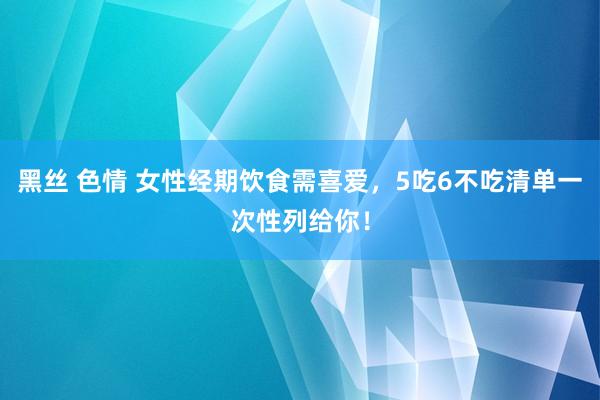 黑丝 色情 女性经期饮食需喜爱，5吃6不吃清单一次性列给你！