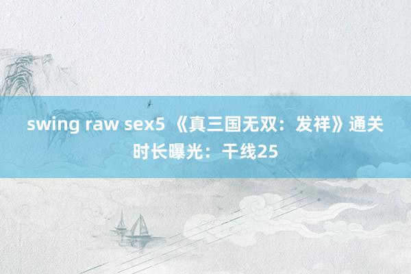 swing raw sex5 《真三国无双：发祥》通关时长曝光：干线25