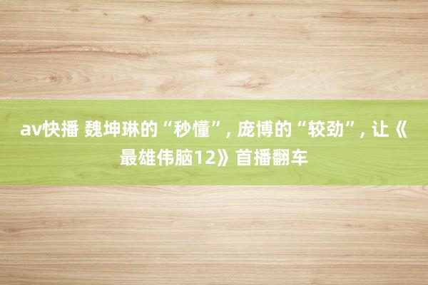 av快播 魏坤琳的“秒懂”， 庞博的“较劲”， 让《最雄伟脑12》首播翻车