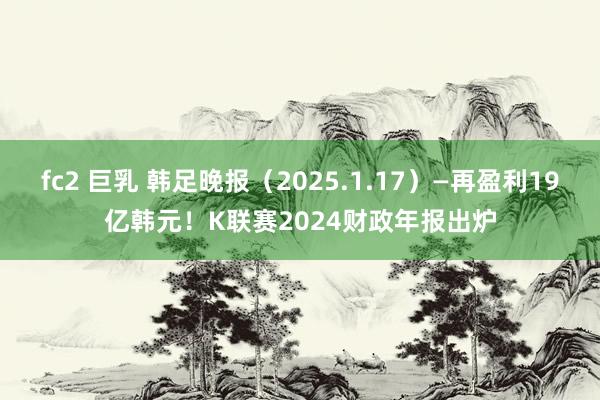 fc2 巨乳 韩足晚报（2025.1.17）—再盈利19亿韩元！K联赛2024财政年报出炉