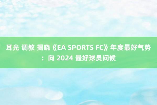 耳光 调教 揭晓《EA SPORTS FC》年度最好气势：向 2024 最好球员问候