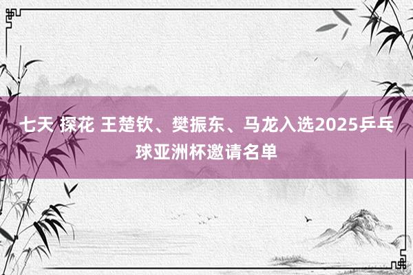 七天 探花 王楚钦、樊振东、马龙入选2025乒乓球亚洲杯邀请名单