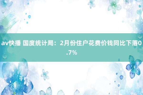 av快播 国度统计局：2月份住户花费价钱同比下落0.7%