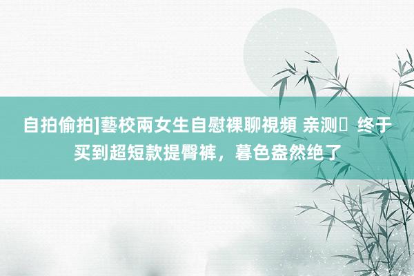 自拍偷拍]藝校兩女生自慰裸聊視頻 亲测❗终于买到超短款提臀裤，暮色盎然绝了